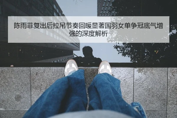 陈雨菲复出后拉吊节奏回暖显著国羽女单争冠底气增强的深度解析