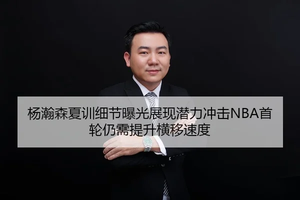 杨瀚森夏训细节曝光展现潜力冲击NBA首轮仍需提升横移速度